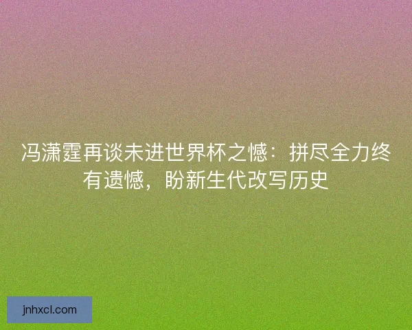 冯潇霆再谈未进世界杯之憾：拼尽全力终有遗憾，盼新生代改写历史