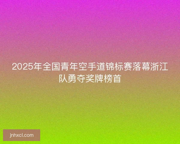 2025年全国青年空手道锦标赛落幕浙江队勇夺奖牌榜首