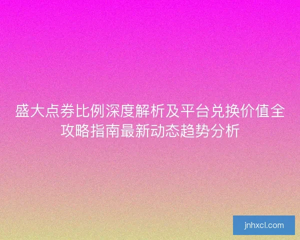 盛大点券比例深度解析及平台兑换价值全攻略指南最新动态趋势分析