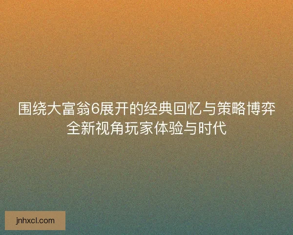 围绕大富翁6展开的经典回忆与策略博弈全新视角玩家体验与时代