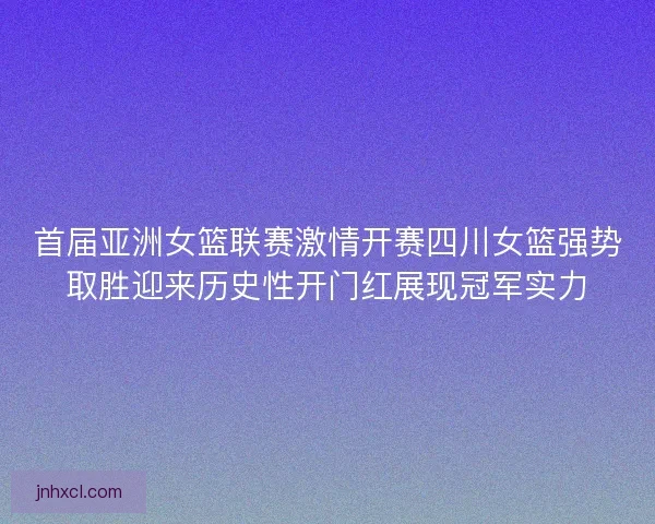 首届亚洲女篮联赛激情开赛四川女篮强势取胜迎来历史性开门红展现冠军实力