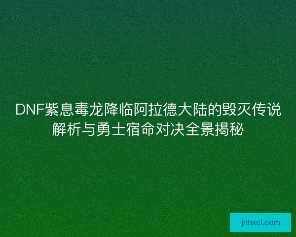 DNF紫息毒龙降临阿拉德大陆的毁灭传说解析与勇士宿命对决全景揭秘