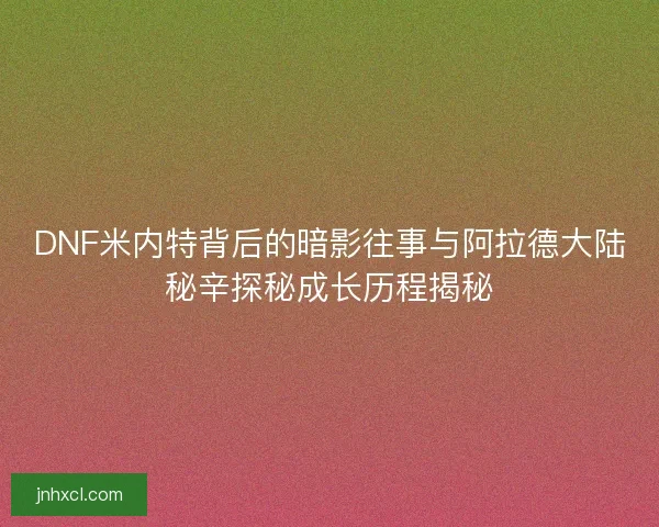 DNF米内特背后的暗影往事与阿拉德大陆秘辛探秘成长历程揭秘